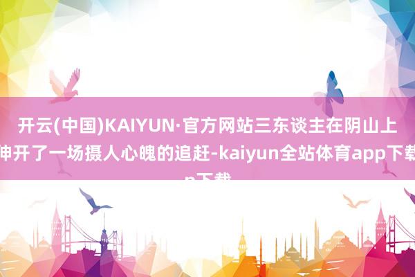 开云(中国)KAIYUN·官方网站三东谈主在阴山上伸开了一场摄人心魄的追赶-kaiyun全站体育app下载