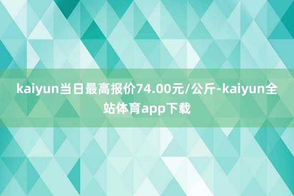 kaiyun当日最高报价74.00元/公斤-kaiyun全站体育app下载