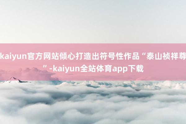 kaiyun官方网站倾心打造出符号性作品“泰山祯祥尊”-kaiyun全站体育app下载