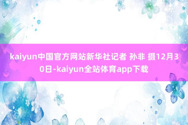 kaiyun中国官方网站　　新华社记者 孙非 摄　　12月30日-kaiyun全站体育app下载