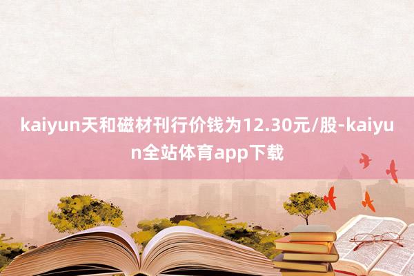 kaiyun天和磁材刊行价钱为12.30元/股-kaiyun全站体育app下载