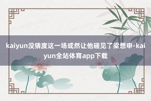 kaiyun没猜度这一场或然让他碰见了梁想申-kaiyun全站体育app下载