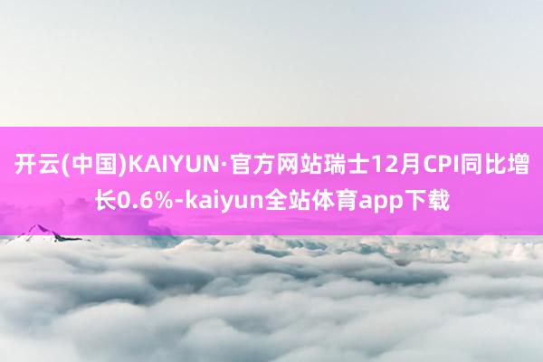 开云(中国)KAIYUN·官方网站瑞士12月CPI同比增长0.6%-kaiyun全站体育app下载