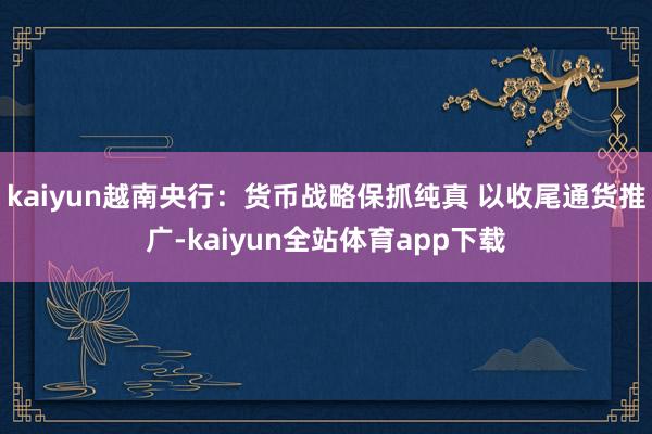 kaiyun越南央行：货币战略保抓纯真 以收尾通货推广-kaiyun全站体育app下载