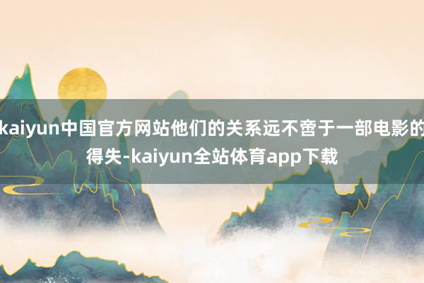 kaiyun中国官方网站他们的关系远不啻于一部电影的得失-kaiyun全站体育app下载