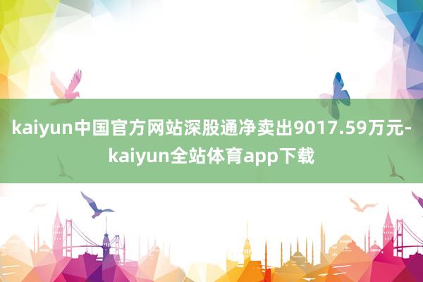 kaiyun中国官方网站深股通净卖出9017.59万元-kaiyun全站体育app下载