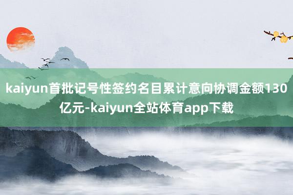 kaiyun首批记号性签约名目累计意向协调金额130亿元-kaiyun全站体育app下载