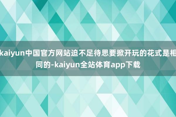 kaiyun中国官方网站迫不足待思要掀开玩的花式是相同的-kaiyun全站体育app下载