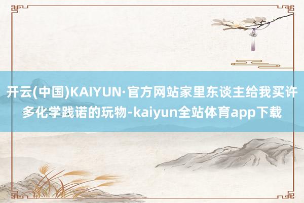 开云(中国)KAIYUN·官方网站家里东谈主给我买许多化学践诺的玩物-kaiyun全站体育app下载