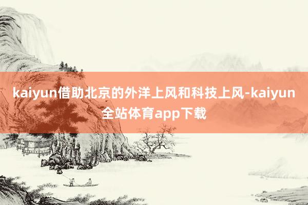 kaiyun借助北京的外洋上风和科技上风-kaiyun全站体育app下载