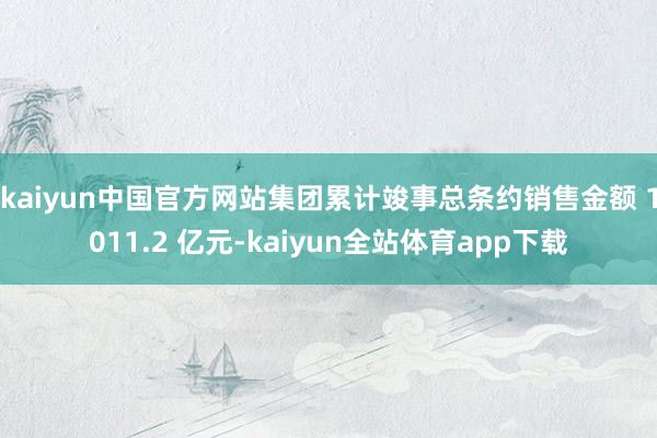 kaiyun中国官方网站集团累计竣事总条约销售金额 1011.2 亿元-kaiyun全站体育app下载