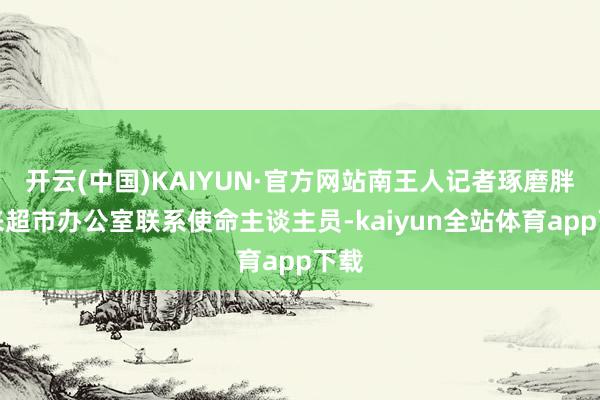 开云(中国)KAIYUN·官方网站南王人记者琢磨胖东来超市办公室联系使命主谈主员-kaiyun全站体育app下载