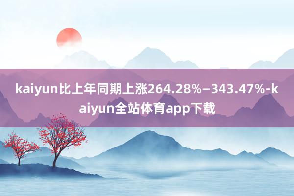 kaiyun比上年同期上涨264.28%—343.47%-kaiyun全站体育app下载