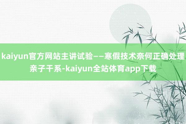 kaiyun官方网站主讲试验——寒假技术奈何正确处理亲子干系-kaiyun全站体育app下载