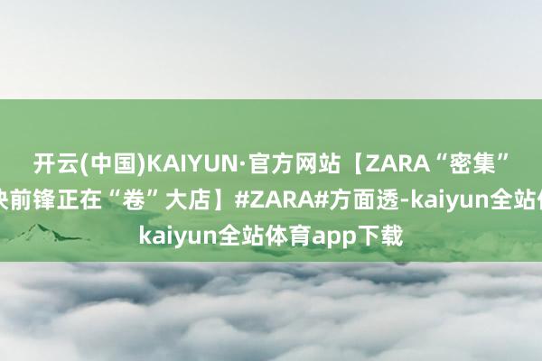 开云(中国)KAIYUN·官方网站【ZARA“密集”关店背后，快前锋正在“卷”大店】#ZARA#方面透-kaiyun全站体育app下载