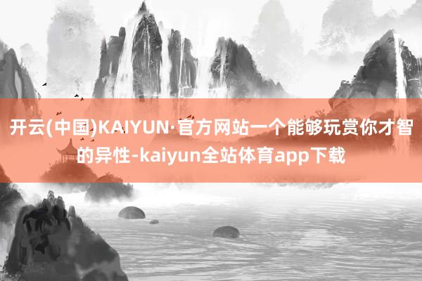 开云(中国)KAIYUN·官方网站一个能够玩赏你才智的异性-kaiyun全站体育app下载
