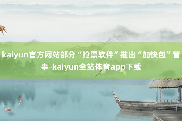 kaiyun官方网站部分“抢票软件”推出“加快包”管事-kaiyun全站体育app下载
