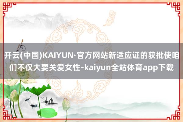 开云(中国)KAIYUN·官方网站新适应证的获批使咱们不仅大要关爱女性-kaiyun全站体育app下载
