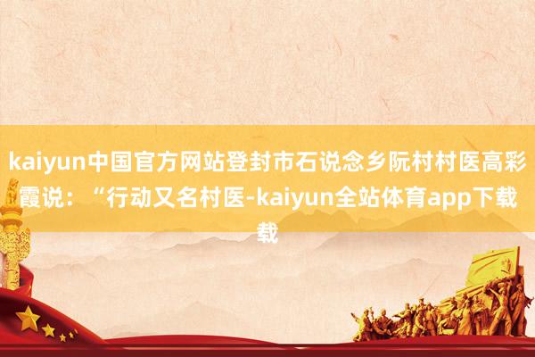 kaiyun中国官方网站登封市石说念乡阮村村医高彩霞说：“行动又名村医-kaiyun全站体育app下载