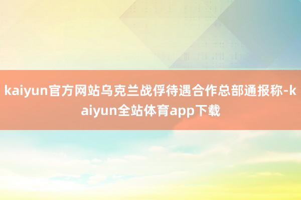 kaiyun官方网站乌克兰战俘待遇合作总部通报称-kaiyun全站体育app下载