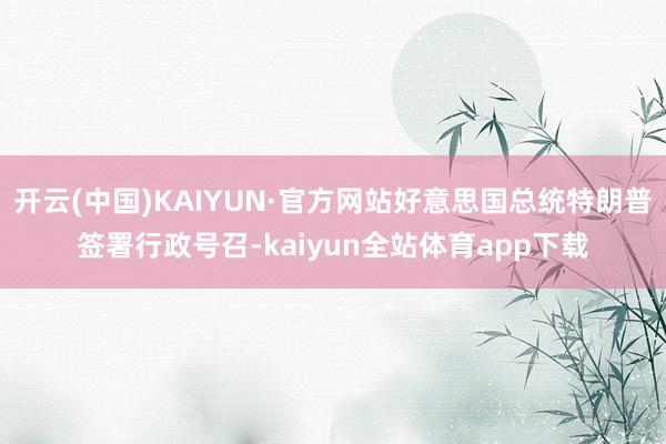 开云(中国)KAIYUN·官方网站好意思国总统特朗普签署行政号召-kaiyun全站体育app下载