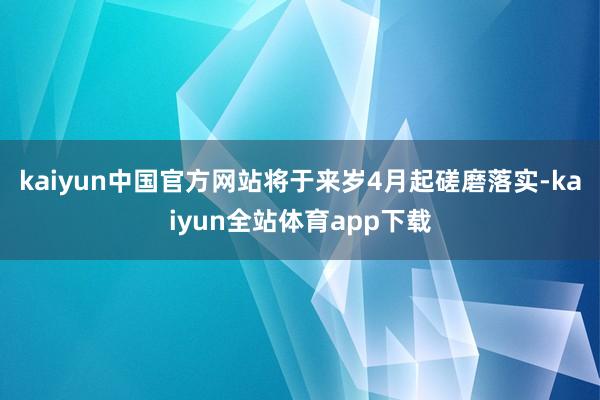 kaiyun中国官方网站将于来岁4月起磋磨落实-kaiyun全站体育app下载