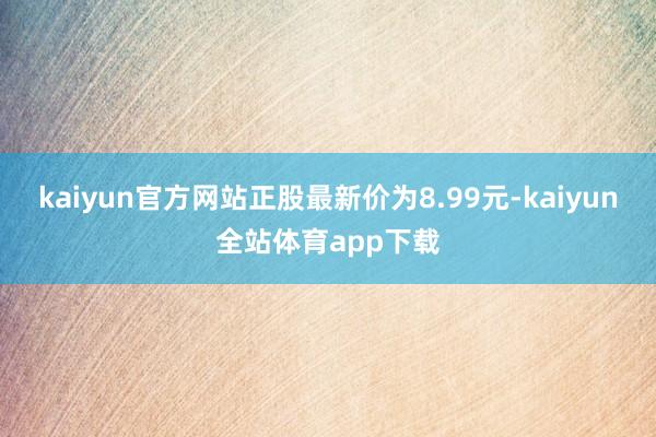 kaiyun官方网站正股最新价为8.99元-kaiyun全站体育app下载