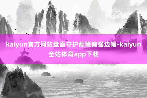 kaiyun官方网站盘面守护颠簸偏强边幅-kaiyun全站体育app下载
