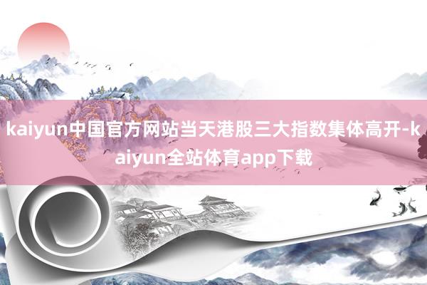 kaiyun中国官方网站当天港股三大指数集体高开-kaiyun全站体育app下载