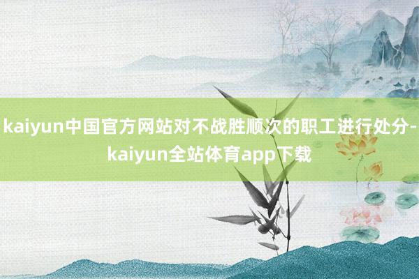 kaiyun中国官方网站对不战胜顺次的职工进行处分-kaiyun全站体育app下载