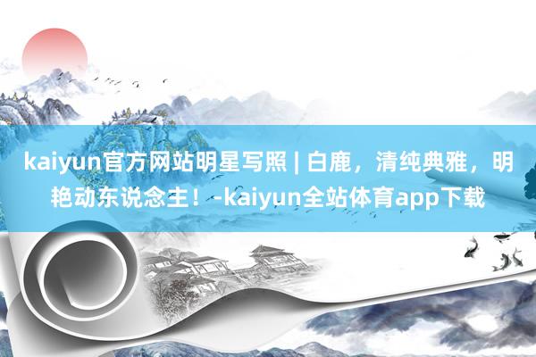kaiyun官方网站明星写照 | 白鹿，清纯典雅，明艳动东说念主！-kaiyun全站体育app下载