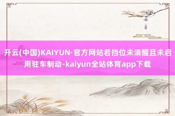 开云(中国)KAIYUN·官方网站若挡位未清醒且未启用驻车制动-kaiyun全站体育app下载