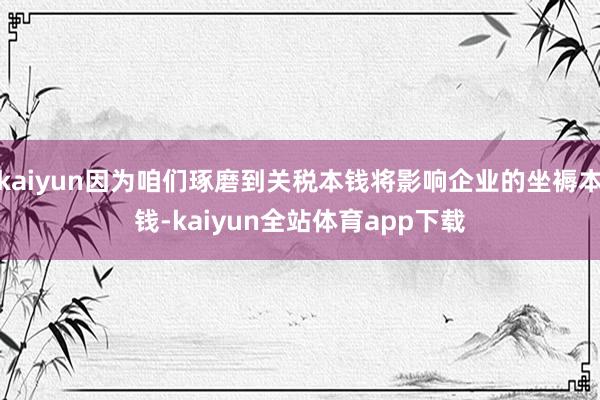 kaiyun因为咱们琢磨到关税本钱将影响企业的坐褥本钱-kaiyun全站体育app下载