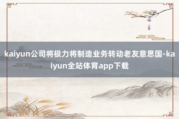 kaiyun公司将极力将制造业务转动老友意思国-kaiyun全站体育app下载