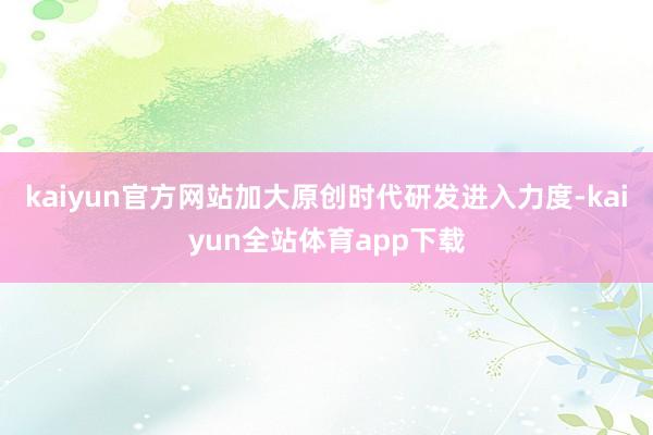 kaiyun官方网站加大原创时代研发进入力度-kaiyun全站体育app下载