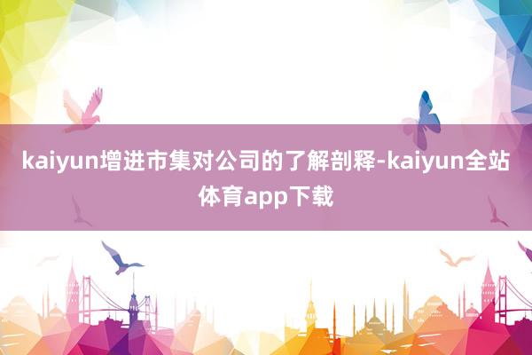 kaiyun增进市集对公司的了解剖释-kaiyun全站体育app下载