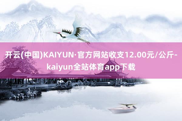 开云(中国)KAIYUN·官方网站收支12.00元/公斤-kaiyun全站体育app下载