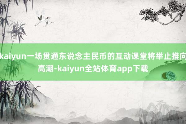 kaiyun一场贯通东说念主民币的互动课堂将举止推向高潮-kaiyun全站体育app下载