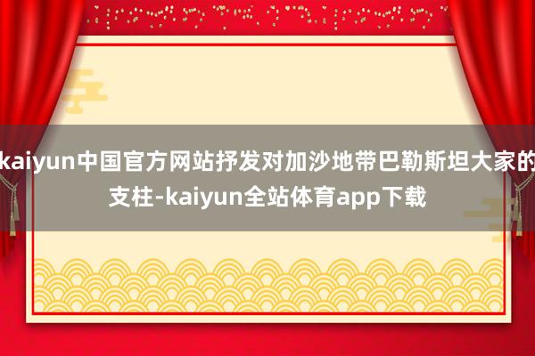kaiyun中国官方网站抒发对加沙地带巴勒斯坦大家的支柱-kaiyun全站体育app下载