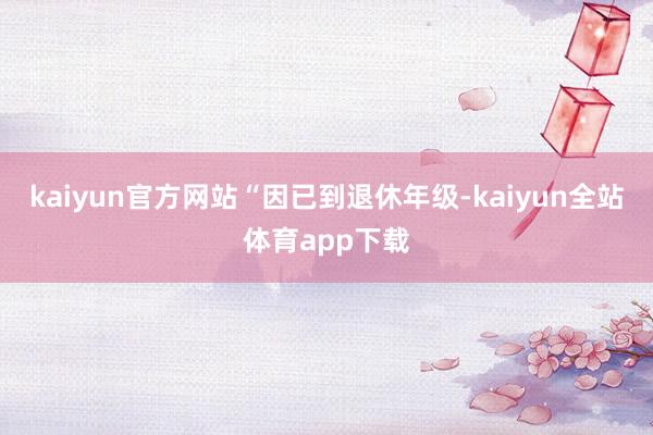 kaiyun官方网站　　“因已到退休年级-kaiyun全站体育app下载