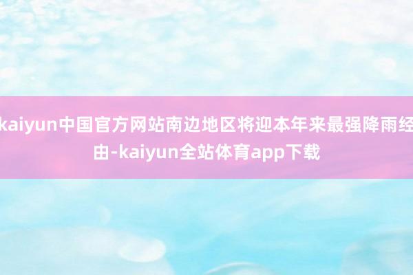 kaiyun中国官方网站南边地区将迎本年来最强降雨经由-kaiyun全站体育app下载