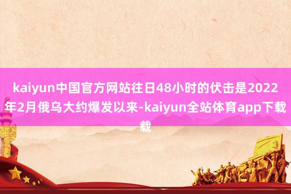 kaiyun中国官方网站往日48小时的伏击是2022年2月俄乌大约爆发以来-kaiyun全站体育app下载