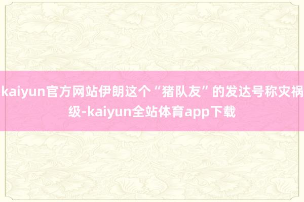 kaiyun官方网站伊朗这个“猪队友”的发达号称灾祸级-kaiyun全站体育app下载