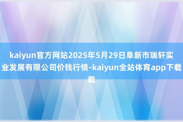 kaiyun官方网站2025年5月29日阜新市瑞轩实业发展有限公司价钱行情-kaiyun全站体育app下载