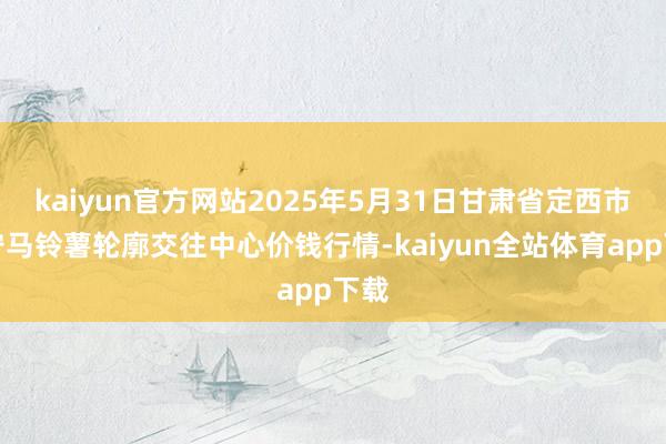 kaiyun官方网站2025年5月31日甘肃省定西市安宁马铃薯轮廓交往中心价钱行情-kaiyun全站体育app下载