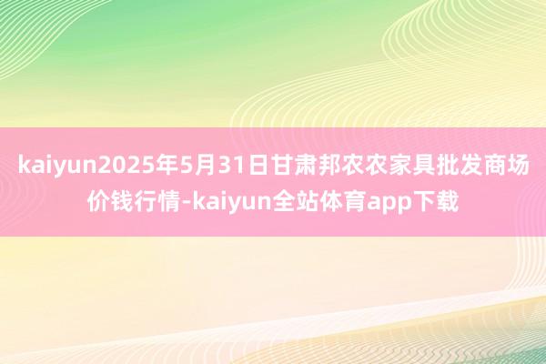 kaiyun2025年5月31日甘肃邦农农家具批发商场价钱行情-kaiyun全站体育app下载