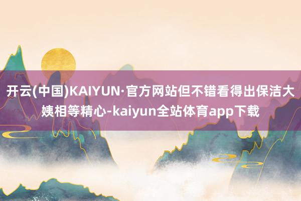 开云(中国)KAIYUN·官方网站但不错看得出保洁大姨相等精心-kaiyun全站体育app下载