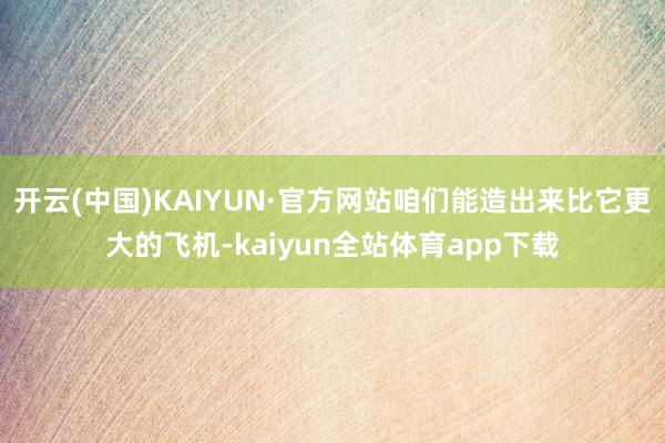 开云(中国)KAIYUN·官方网站咱们能造出来比它更大的飞机-kaiyun全站体育app下载