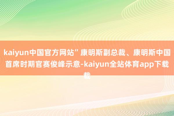 kaiyun中国官方网站”康明斯副总裁、康明斯中国首席时期官赛俊峰示意-kaiyun全站体育app下载