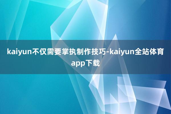 kaiyun不仅需要掌执制作技巧-kaiyun全站体育app下载